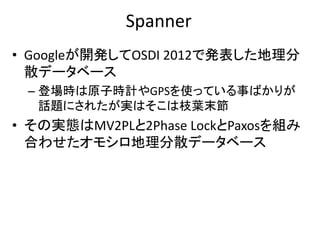 Spanner
• Googleが開発してOSDI 2012で発表した地理分
散データベース
– 登場時は原子時計やGPSを使っている事ばかりが
話題にされたが実はそこは枝葉末節
• その実態はMV2PLと2Phase LockとPaxosを組み
合わせたオモシロ地理分散データベース
 