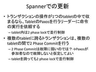 Spannerでの更新
• トランザクションの操作が1つのtabletの中で収
まるなら、TabletのPaxosを行うリーダーに命令
の実行を依頼する
– tablet内は2 phase lockで並行制御
• 複数のtabletに跨るトランザクションは、複数の
tabletの間で2 Phase Commitを行う
– 2 Phase Commitは故障に弱いのでは？→Paxosが
参加者なので故障しないと仮定してよい
– tabletを跨っても2 phase lockで並行制御
 