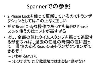 Spannerでの参照
• 2 Phase Lockを使って更新しているのでトランザ
クションとしてはこの上なく正しい
• だがRead Onlyな操作であっても毎回2 Phase
Lockを使うのはコストが高すぎる
• よし、全部の値にタイムスタンプを振って追記す
る形を取れば、過去の任意の時間の値に遡っ
て一貫性のあるRead-Onlyトランザクションがで
きるぞ！
– いわゆるMV2PL
– (そのままでは)分散環境ではまともに動かない
 