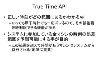 True Time API
• 正しい時刻がどの範囲にあるかわかるAPI
– GPSでも原子時計でも一応ズレるので、その誤差範
囲を制限できる機能がある
• システムに参加している全マシンの時刻の誤差
範囲を予測可能にする事が目的
– この範囲を超えて時間が狂うマシンはシステムから
除外される（地味に重要）
 