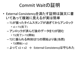 Commit Waitの証明
• External Consistencyを満たす証明は論文に書
いてあって複雑に見えるが実は簡単
– T1が振ったタイムスタンプが過ぎてからアンロック
• s1 < T1(完了)
– アンロックが済んだ後のデータをT2が読む
• T1(完了) < T2(開始)
– T2に振られる時刻はT2の開始より後(当然)
• T2(開始) < s2
– よって s1 < s2 → External Consistencyは守られた
 