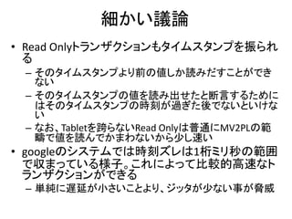 細かい議論
• Read Onlyトランザクションもタイムスタンプを振られ
る
– そのタイムスタンプより前の値しか読みだすことができ
ない
– そのタイムスタンプの値を読み出せたと断言するために
はそのタイムスタンプの時刻が過ぎた後でないといけな
い
– なお、Tabletを跨らないRead Onlyは普通にMV2PLの範
疇で値を読んでかまわないから少し速い
• googleのシステムでは時刻ズレは1桁ミリ秒の範囲
で収まっている様子。これによって比較的高速なト
ランザクションができる
– 単純に遅延が小さいことより、ジッタが少ない事が脅威
 