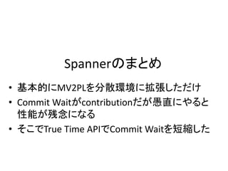 Spannerのまとめ
• 基本的にMV2PLを分散環境に拡張しただけ
• Commit Waitがcontributionだが愚直にやると
性能が残念になる
• そこでTrue Time APIでCommit Waitを短縮した
 
