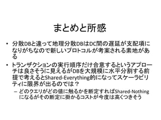 まとめと所感
• 分散DBと違って地理分散DBはDC間の遅延が支配項に
なりがちなので新しいプロトコルが考案される素地があ
る
• トランザクションの実行順序だけ合意するというアプロー
チは良さそうに見えるがDBを大規模に水平分割する前
提で考えるとShared-Everything的になってスケーラビリ
ティに限界が出るのでは？
– どのクエリがどの値に触るかを断定すればShared-Nothing
になるがその断定に掛かるコストが今度は高くつきそう
 