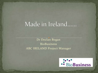 Made in Ireland...... Dr Declan Bogan BioBusiness ABC IRELAND Project Manager 