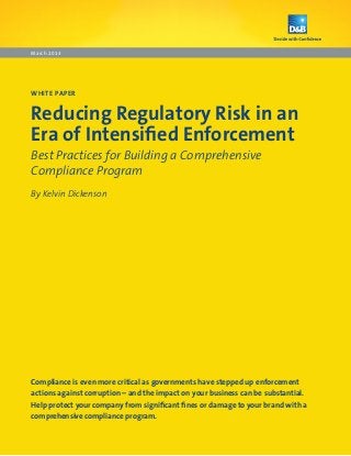March 2013




WHITE PAPER


Reducing Regulatory Risk in an
Era of Intensified Enforcement
Best Practices for Building a Comprehensive
Compliance Program
By Kelvin Dickenson




Compliance is even more critical as governments have stepped up enforcement
actions against corruption – and the impact on your business can be substantial.
Help protect your company from significant fines or damage to your brand with a
comprehensive compliance program.
 