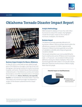 Oklahoma Tornado Disaster Impact Report
Business Impact Analysis for Moore, Oklahoma
On May 20, 2013, a mile-wide tornado ripped through
parts of the Oklahoma City region, claiming 24 lives and
damaging or destroying hundreds of schools, businesses,
hospitals, and homes. President Barack Obama declared
a federal disaster in five Oklahoma counties and marked
the tornado as one of the most destructive in US history.1
Of the affected area, Moore, Oklahoma, was especially
hard hit. Dun & Bradstreet, the world’s leader in business
information and commercial insight, has prepared an
analysis of the disaster’s potential business impact
in Moore.
1
Manny Fernandez and Jack Healy, “Drama as Alarm Sirens Wailed,”The New
York Times (http://www.nytimes.com/2013/05/22/us/oklahoma-tornado.
html?pagewanted=all), May 21, 2013.
Analysis Methodology
DB reviewed its database of more than 200 million
businesses to conduct this analysis. Key highlights
include the tornado’s impact on the number of
businesses, employees, and industries.
Business Impact
The Oklahoma tornado potentially affected 6,133
businesses in Moore. Total annual sales volume within the
affected area surpasses $1.4 billion. Approximately
30 percent of Moore businesses generate annual sales
of $100,000 to $249,999, while 29 percent generate
$50,000 to $99,999.
The tornado’s devastation was most acutely felt by the
town’s small business sector. Of Moore’s 6,133 businesses,
4,601 – or 75 percent – are considered small businesses
(defined as having 10 or fewer employees). These small
businesses generate $947 million in annual sales volume.
More than 70 percent of all businesses in Moore employ
fewer than four people.
June 2013
Potential Impact on Small Businesses
 
