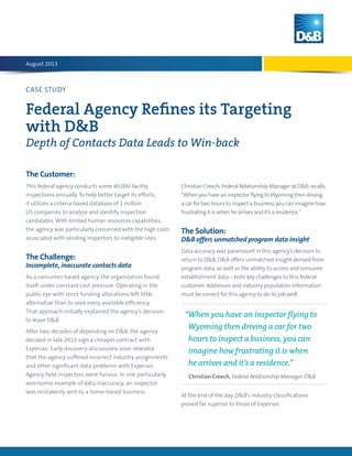 CASE STUDY
Federal Agency Refines its Targeting
with D&B
Depth of Contacts Data Leads to Win-back
The Customer:
This federal agency conducts some 40,000 facility
inspections annually. To help better target its efforts,
it utilizes a criteria-based database of 1 million
US companies to analyze and identify inspection
candidates. With limited human resources capabilities,
the agency was particularly concerned with the high costs
associated with sending inspectors to ineligible sites.
The Challenge:
Incomplete, inaccurate contacts data
As a consumer-based agency, the organization found
itself under constant cost pressure. Operating in the
public eye with strict funding allocations left little
alternative than to seek every available efficiency.
That approach initially explained the agency’s decision
to leave D&B.
After two decades of depending on D&B, the agency
decided in late 2012 sign a cheaper contract with
Experian. Early discovery discussions soon revealed
that the agency suffered incorrect industry assignments
and other significant data problems with Experian.
Agency field inspectors were furious. In one particularly
worrisome example of data inaccuracy, an inspector
was mistakenly sent to a home-based business.
Christian Creech, Federal Relationship Manager at D&B, recalls,
“When you have an inspector flying toWyoming then driving
a car for two hours to inspect a business, you can imagine how
frustrating it is when he arrives and it’s a residence.”
The Solution:
D&B offers unmatched program data insight
Data accuracy was paramount in this agency’s decision to
return to D&B. D&B offers unmatched insight derived from
program data, as well as the ability to access and consume
establishment data – both key challenges to this federal
customer. Addresses and industry population information
must be correct for this agency to do its job well.
At the end of the day, D&B’s industry classifications
proved far superior to those of Experian.
August 2013
“When you have an inspector flying to
Wyoming then driving a car for two
hours to inspect a business, you can
imagine how frustrating it is when 
he arrives and it’s a residence.”
Christian Creech, Federal Relationship Manager, DB
 