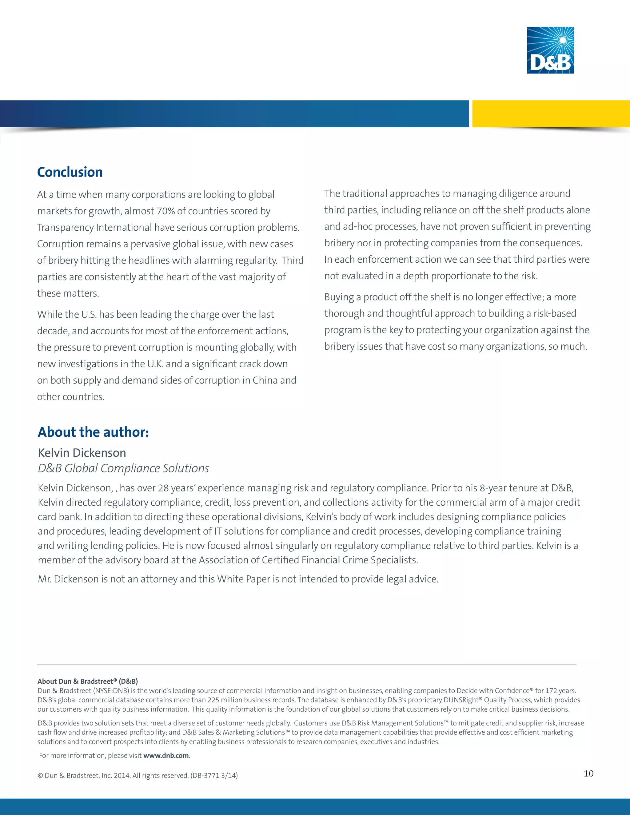 10
About the author:
Kelvin Dickenson
DB Global Compliance Solutions
Kelvin Dickenson, , has over 28 years’experience managing risk and regulatory compliance. Prior to his 8-year tenure at DB,
Kelvin directed regulatory compliance, credit, loss prevention, and collections activity for the commercial arm of a major credit
card bank. In addition to directing these operational divisions, Kelvin’s body of work includes designing compliance policies
and procedures, leading development of IT solutions for compliance and credit processes, developing compliance training
and writing lending policies. He is now focused almost singularly on regulatory compliance relative to third parties. Kelvin is a
member of the advisory board at the Association of Certified Financial Crime Specialists.
Mr. Dickenson is not an attorney and this White Paper is not intended to provide legal advice.
© Dun  Bradstreet, Inc. 2014. All rights reserved. (DB-3771 3/14)
About Dun  Bradstreet® (DB)
Dun  Bradstreet (NYSE:DNB) is the world’s leading source of commercial information and insight on businesses, enabling companies to Decide with Confidence® for 172 years.
DB’s global commercial database contains more than 225 million business records. The database is enhanced by DB’s proprietary DUNSRight® Quality Process, which provides
our customers with quality business information. This quality information is the foundation of our global solutions that customers rely on to make critical business decisions.
DB provides two solution sets that meet a diverse set of customer needs globally. Customers use DB Risk Management Solutions™ to mitigate credit and supplier risk, increase
cash flow and drive increased profitability; and DB Sales  Marketing Solutions™ to provide data management capabilities that provide effective and cost efficient marketing
solutions and to convert prospects into clients by enabling business professionals to research companies, executives and industries.
For more information, please visit www.dnb.com.
Conclusion
At a time when many corporations are looking to global
markets for growth, almost 70% of countries scored by
Transparency International have serious corruption problems.
Corruption remains a pervasive global issue, with new cases
of bribery hitting the headlines with alarming regularity. Third
parties are consistently at the heart of the vast majority of
these matters.
While the U.S. has been leading the charge over the last
decade, and accounts for most of the enforcement actions,
the pressure to prevent corruption is mounting globally, with
new investigations in the U.K. and a significant crack down
on both supply and demand sides of corruption in China and
other countries.
The traditional approaches to managing diligence around
third parties, including reliance on off the shelf products alone
and ad-hoc processes, have not proven sufficient in preventing
bribery nor in protecting companies from the consequences.
In each enforcement action we can see that third parties were
not evaluated in a depth proportionate to the risk.
Buying a product off the shelf is no longer effective; a more
thorough and thoughtful approach to building a risk-based
program is the key to protecting your organization against the
bribery issues that have cost so many organizations, so much.
 