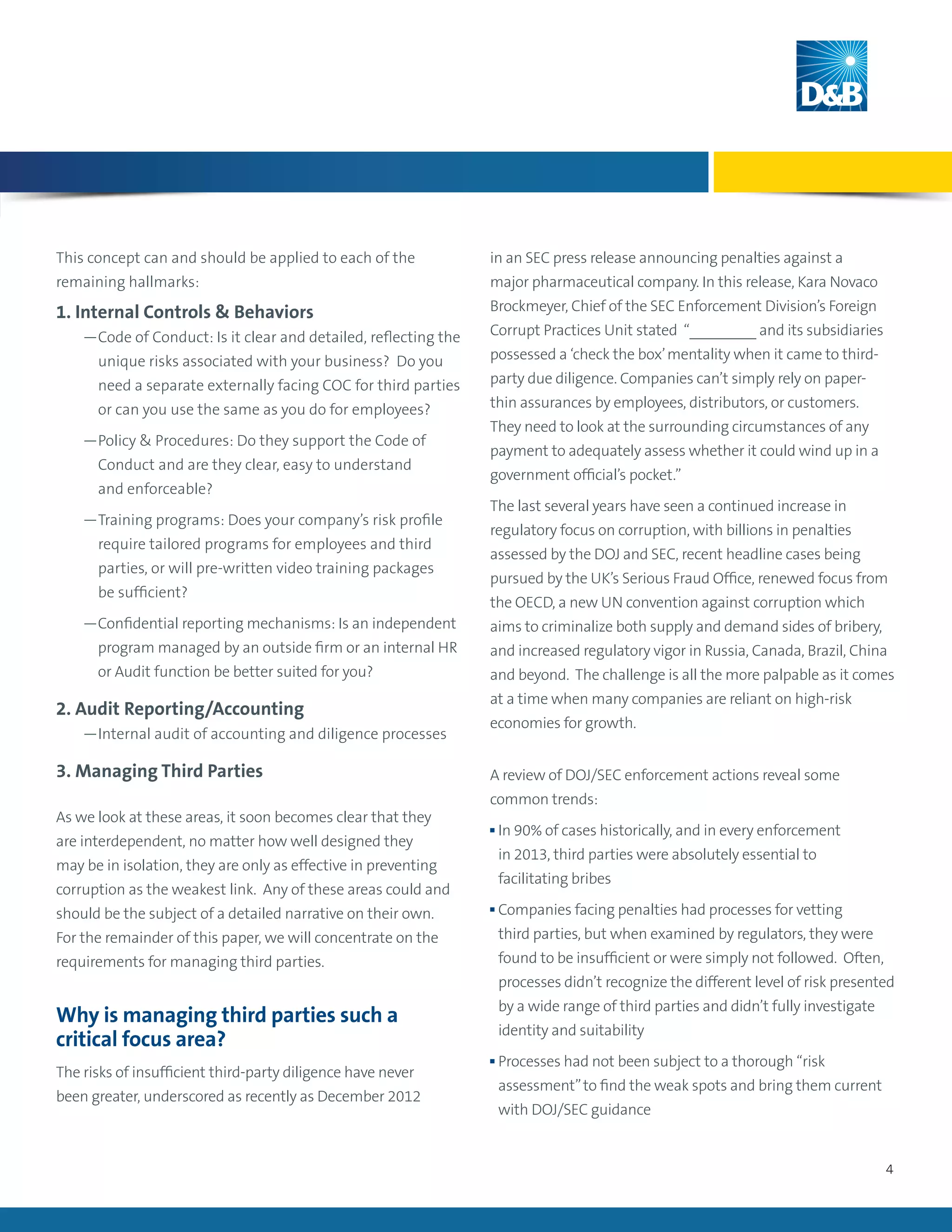 4
This concept can and should be applied to each of the
remaining hallmarks:
1. Internal Controls & Behaviors
	 —Code of Conduct: Is it clear and detailed, reflecting the
unique risks associated with your business? Do you
need a separate externally facing COC for third parties
or can you use the same as you do for employees?
	 —Policy  Procedures: Do they support the Code of
Conduct and are they clear, easy to understand
and enforceable?
	 —Training programs: Does your company’s risk profile
require tailored programs for employees and third
parties, or will pre-written video training packages
be sufficient?
	 —Confidential reporting mechanisms: Is an independent
program managed by an outside firm or an internal HR
or Audit function be better suited for you?
2. Audit Reporting/Accounting
	 —Internal audit of accounting and diligence processes
3. Managing Third Parties
As we look at these areas, it soon becomes clear that they
are interdependent, no matter how well designed they
may be in isolation, they are only as effective in preventing
corruption as the weakest link. Any of these areas could and
should be the subject of a detailed narrative on their own.
For the remainder of this paper, we will concentrate on the
requirements for managing third parties.
Why is managing third parties such a
critical focus area?
The risks of insufficient third-party diligence have never
been greater, underscored as recently as December 2012
in an SEC press release announcing penalties against a
major pharmaceutical company. In this release, Kara Novaco
Brockmeyer, Chief of the SEC Enforcement Division’s Foreign
Corrupt Practices Unit stated “________ and its subsidiaries
possessed a ‘check the box’mentality when it came to third-
party due diligence. Companies can’t simply rely on paper-
thin assurances by employees, distributors, or customers.
They need to look at the surrounding circumstances of any
payment to adequately assess whether it could wind up in a
government official’s pocket.”
The last several years have seen a continued increase in
regulatory focus on corruption, with billions in penalties
assessed by the DOJ and SEC, recent headline cases being
pursued by the UK’s Serious Fraud Office, renewed focus from
the OECD, a new UN convention against corruption which
aims to criminalize both supply and demand sides of bribery,
and increased regulatory vigor in Russia, Canada, Brazil, China
and beyond. The challenge is all the more palpable as it comes
at a time when many companies are reliant on high-risk
economies for growth.
A review of DOJ/SEC enforcement actions reveal some
common trends:
n In 90% of cases historically, and in every enforcement
in 2013, third parties were absolutely essential to
facilitating bribes
n Companies facing penalties had processes for vetting
third parties, but when examined by regulators, they were
found to be insufficient or were simply not followed. Often,
processes didn’t recognize the different level of risk presented
by a wide range of third parties and didn’t fully investigate
identity and suitability
n Processes had not been subject to a thorough “risk
assessment”to find the weak spots and bring them current
with DOJ/SEC guidance
 