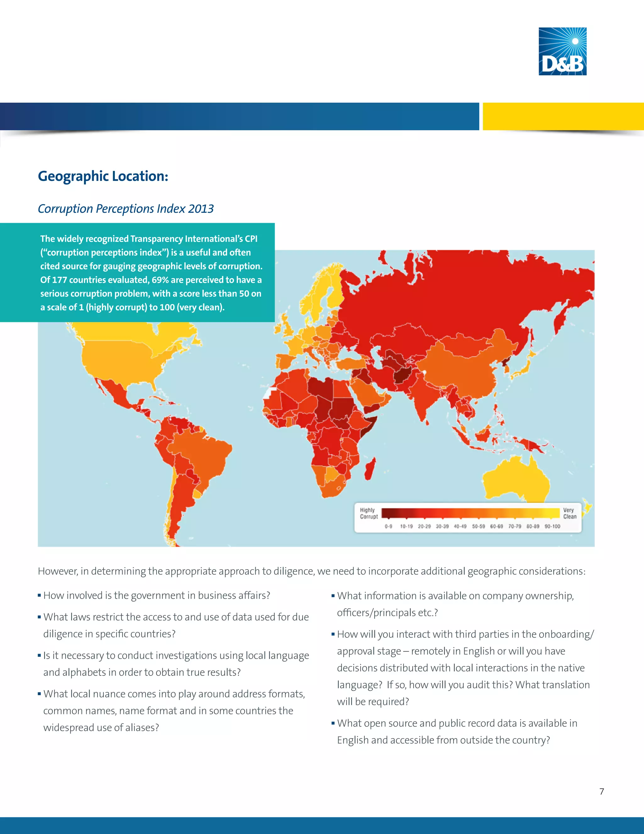 7
Geographic Location:
n How involved is the government in business affairs?
n What laws restrict the access to and use of data used for due
diligence in specific countries?
n Is it necessary to conduct investigations using local language
and alphabets in order to obtain true results?
n What local nuance comes into play around address formats,
common names, name format and in some countries the
widespread use of aliases?
However, in determining the appropriate approach to diligence, we need to incorporate additional geographic considerations:
n What information is available on company ownership,
officers/principals etc.?
n How will you interact with third parties in the onboarding/
approval stage – remotely in English or will you have
decisions distributed with local interactions in the native
language? If so, how will you audit this? What translation
will be required?
n What open source and public record data is available in
English and accessible from outside the country?
Corruption Perceptions Index 2013
The widely recognized Transparency International’s CPI
(“corruption perceptions index”) is a useful and often
cited source for gauging geographic levels of corruption.
Of 177 countries evaluated, 69% are perceived to have a
serious corruption problem, with a score less than 50 on
a scale of 1 (highly corrupt) to 100 (very clean).
 