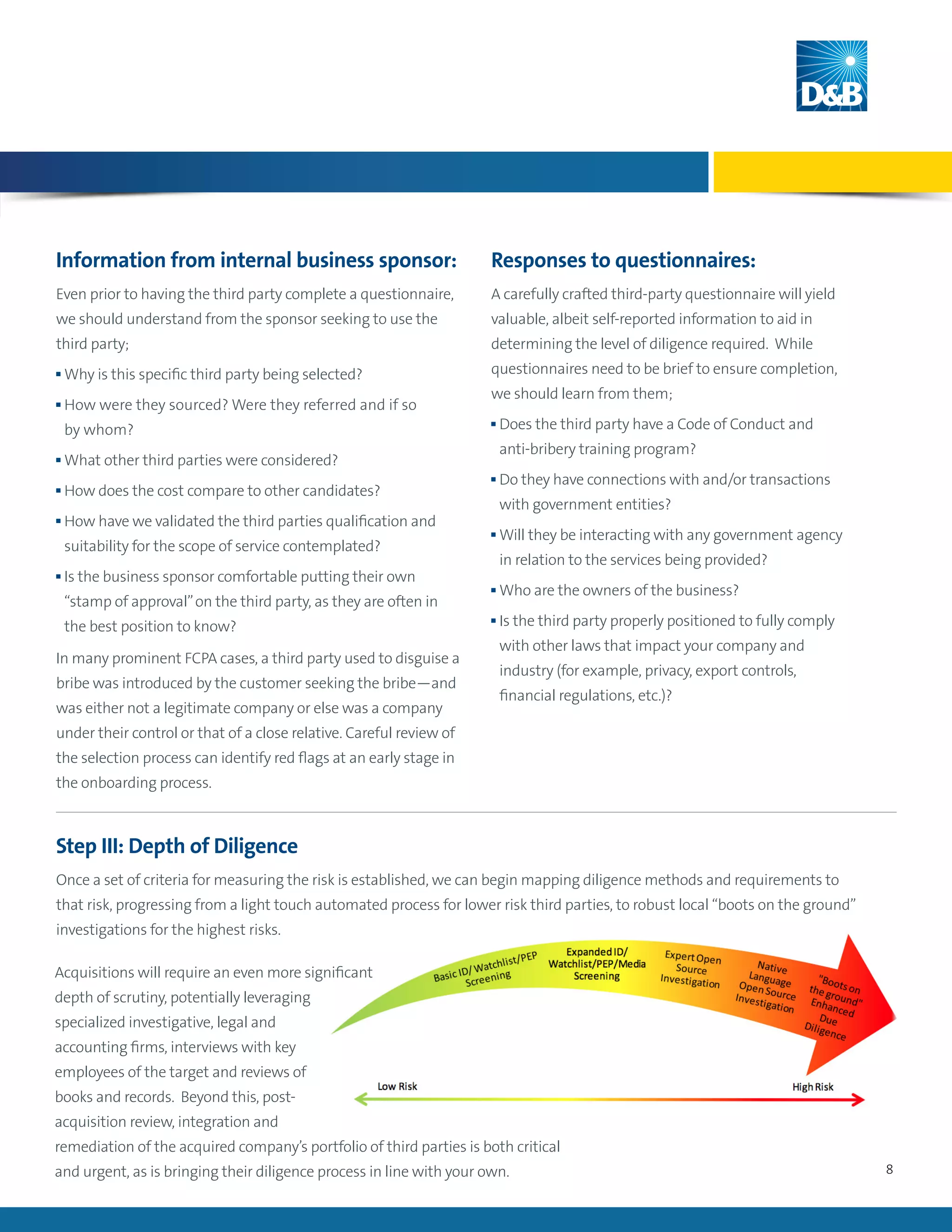 8
Acquisitions will require an even more significant
depth of scrutiny, potentially leveraging
specialized investigative, legal and
accounting firms, interviews with key
employees of the target and reviews of
books and records. Beyond this, post-
acquisition review, integration and
remediation of the acquired company’s portfolio of third parties is both critical
and urgent, as is bringing their diligence process in line with your own.
Information from internal business sponsor:
Even prior to having the third party complete a questionnaire,
we should understand from the sponsor seeking to use the
third party;
n Why is this specific third party being selected?
n How were they sourced? Were they referred and if so
by whom?
n What other third parties were considered?
n How does the cost compare to other candidates?
n How have we validated the third parties qualification and
suitability for the scope of service contemplated?
n Is the business sponsor comfortable putting their own
“stamp of approval”on the third party, as they are often in
the best position to know?
In many prominent FCPA cases, a third party used to disguise a
bribe was introduced by the customer seeking the bribe—and
was either not a legitimate company or else was a company
under their control or that of a close relative. Careful review of
the selection process can identify red flags at an early stage in
the onboarding process.
Responses to questionnaires:
A carefully crafted third-party questionnaire will yield
valuable, albeit self-reported information to aid in
determining the level of diligence required. While
questionnaires need to be brief to ensure completion,
we should learn from them;
n Does the third party have a Code of Conduct and
anti-bribery training program?
n Do they have connections with and/or transactions
with government entities?
n Will they be interacting with any government agency
in relation to the services being provided?
n Who are the owners of the business?
n Is the third party properly positioned to fully comply
with other laws that impact your company and
industry (for example, privacy, export controls,
financial regulations, etc.)?
Step III: Depth of Diligence
Once a set of criteria for measuring the risk is established, we can begin mapping diligence methods and requirements to
that risk, progressing from a light touch automated process for lower risk third parties, to robust local “boots on the ground”
investigations for the highest risks.
 