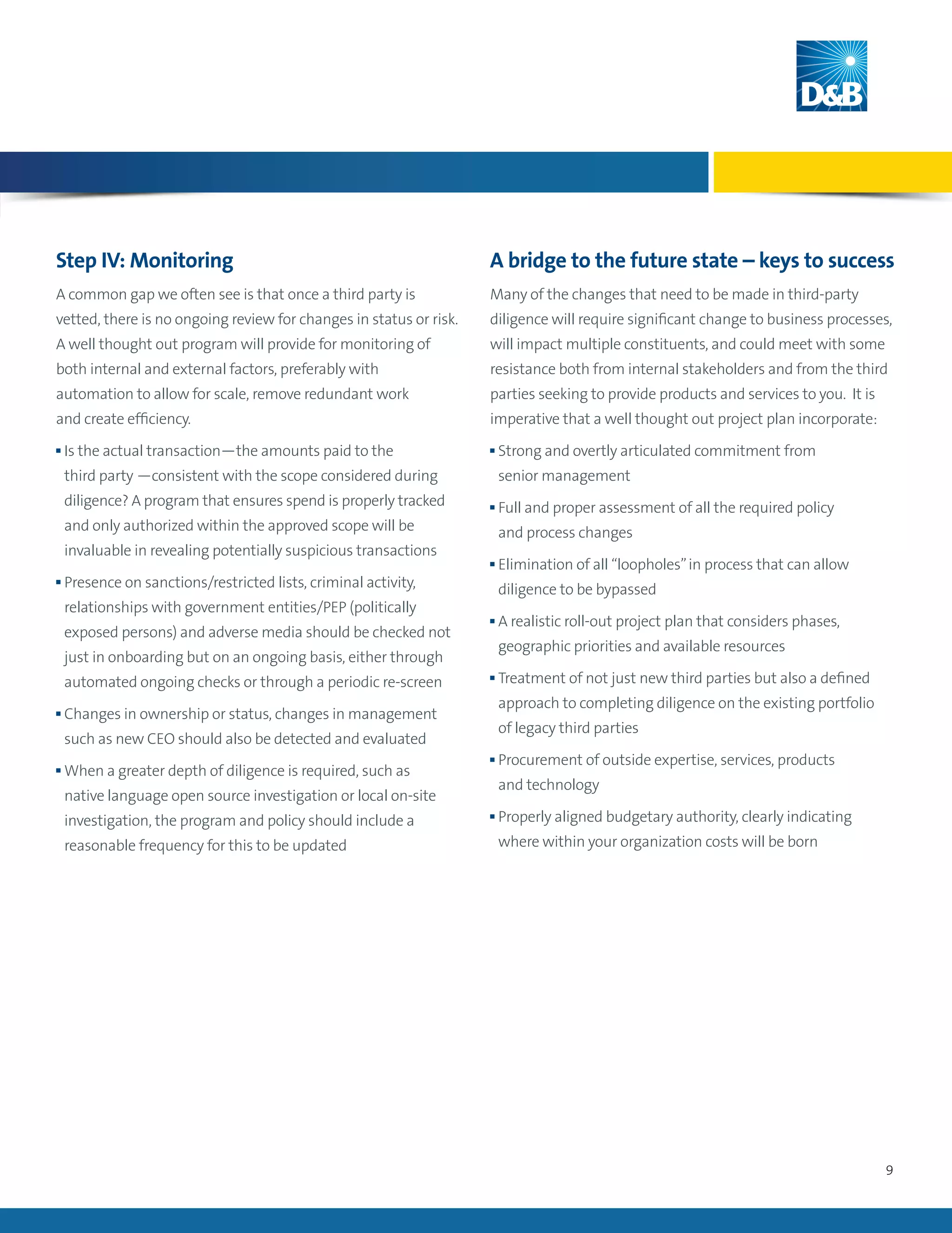 9
Step IV: Monitoring
A common gap we often see is that once a third party is
vetted, there is no ongoing review for changes in status or risk.
A well thought out program will provide for monitoring of
both internal and external factors, preferably with
automation to allow for scale, remove redundant work
and create efficiency.
n Is the actual transaction—the amounts paid to the
third party —consistent with the scope considered during
diligence? A program that ensures spend is properly tracked
and only authorized within the approved scope will be
invaluable in revealing potentially suspicious transactions
n Presence on sanctions/restricted lists, criminal activity,
relationships with government entities/PEP (politically
exposed persons) and adverse media should be checked not
just in onboarding but on an ongoing basis, either through
automated ongoing checks or through a periodic re-screen
n Changes in ownership or status, changes in management
such as new CEO should also be detected and evaluated
n When a greater depth of diligence is required, such as
native language open source investigation or local on-site
investigation, the program and policy should include a
reasonable frequency for this to be updated
A bridge to the future state – keys to success
Many of the changes that need to be made in third-party
diligence will require significant change to business processes,
will impact multiple constituents, and could meet with some
resistance both from internal stakeholders and from the third
parties seeking to provide products and services to you. It is
imperative that a well thought out project plan incorporate:
n Strong and overtly articulated commitment from
senior management
n Full and proper assessment of all the required policy
and process changes
n Elimination of all “loopholes”in process that can allow
diligence to be bypassed
n A realistic roll-out project plan that considers phases,
geographic priorities and available resources
n Treatment of not just new third parties but also a defined
approach to completing diligence on the existing portfolio
of legacy third parties
n Procurement of outside expertise, services, products
and technology
n Properly aligned budgetary authority, clearly indicating
where within your organization costs will be born
 