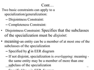 Cont…
Two basic constraints can apply to a
specialization/generalization:
– Disjointness Constraint:
– Completeness Constraint:
• Disjointness Constraint: Specifies that the subclasses
of the specialization must be disjoint:
• meaning-an entity can be a member of at most one of the
subclasses of the specialization
– Specified by d in EER diagram
– If not disjoint, specialization is overlapping: meaning -
the same entity may be a member of more than one
subclass of the specialization
6/22/2024 10
 