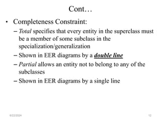 Cont…
• Completeness Constraint:
– Total specifies that every entity in the superclass must
be a member of some subclass in the
specialization/generalization
– Shown in EER diagrams by a double line
– Partial allows an entity not to belong to any of the
subclasses
– Shown in EER diagrams by a single line
6/22/2024 12
 