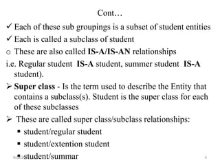 Cont…
 Each of these sub groupings is a subset of student entities
 Each is called a subclass of student
o These are also called IS-A/IS-AN relationships
i.e. Regular student IS-A student, summer student IS-A
student).
 Super class - Is the term used to describe the Entity that
contains a subclass(s). Student is the super class for each
of these subclasses
 These are called super class/subclass relationships:
 student/regular student
 student/extention student
 student/summar
6/22/2024 4
 