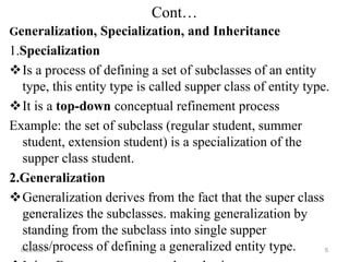 Cont…
Generalization, Specialization, and Inheritance
1.Specialization
Is a process of defining a set of subclasses of an entity
type, this entity type is called supper class of entity type.
It is a top-down conceptual refinement process
Example: the set of subclass (regular student, summer
student, extension student) is a specialization of the
supper class student.
2.Generalization
Generalization derives from the fact that the super class
generalizes the subclasses. making generalization by
standing from the subclass into single supper
class/process of defining a generalized entity type.
6/22/2024 5
 