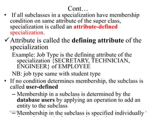 Cont…
• If all subclasses in a specialization have membership
condition on same attribute of the super class,
specialization is called an attribute-defined
specialization.
Attribute is called the defining attribute of the
specialization
Example: Job Type is the defining attribute of the
specialization {SECRETARY, TECHNICIAN,
ENGINEER} of EMPLOYEE
NB: job type same with student type
• If no condition determines membership, the subclass is
called user-defined
– Membership in a subclass is determined by the
database users by applying an operation to add an
entity to the subclass
– Membership in the subclass is specified individually
6/22/2024 8
 