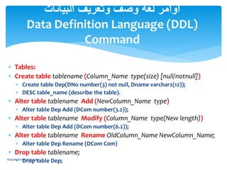  Tables:
 Create table tablename (Column_Name type(size) [null/notnull])
 Create table Dep(DNo number(3) not null, Dname varchar2(12));
 DESC table_name (describe the table).
 Alter table tablename Add (NewColumn_Name type)
 Alter table Dep Add (DCom number(3.2));
 Alter table tablename Modify (Column_Name type(New length))
 Alter table Dep Add (DCom number(6.2));
 Alter table tablename Rename OldColumn_Name NewColumn_Name;
 Alter table Dep Rename (DCom Com)
 Drop table tablename;
 Drop table Dep;
‫البيانات‬ ‫وتعريف‬ ‫وصف‬ ‫لغة‬ ‫أوامر‬
Data Definition Language (DDL)
Command
AbdulRahman M.Baraka
 