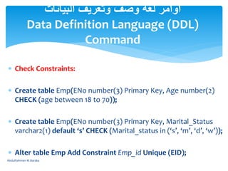  Check Constraints:
 Create table Emp(ENo number(3) Primary Key, Age number(2)
CHECK (age between 18 to 70));
 Create table Emp(ENo number(3) Primary Key, Marital_Status
varchar2(1) default ‘s’ CHECK (Marital_status in (‘s’, ‘m’, ‘d’, ‘w’));
 Alter table Emp Add Constraint Emp_id Unique (EID);
‫البيانات‬ ‫وتعريف‬ ‫وصف‬ ‫لغة‬ ‫أوامر‬
Data Definition Language (DDL)
Command
AbdulRahman M.Baraka
 