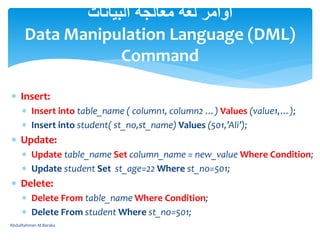  Insert:
 Insert into table_name ( column1, column2 …) Values (value1,…);
 Insert into student( st_no,st_name) Values (501,’Ali’);
 Update:
 Update table_name Set column_name = new_value Where Condition;
 Update student Set st_age=22 Where st_no=501;
 Delete:
 Delete From table_name Where Condition;
 Delete From student Where st_no=501;
‫البيانات‬ ‫معالجة‬ ‫لغة‬ ‫أوامر‬
Data Manipulation Language (DML)
Command
AbdulRahman M.Baraka
 