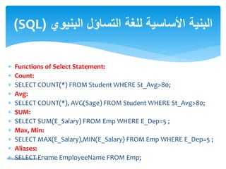  Functions of Select Statement:
 Count:
 SELECT COUNT(*) FROM Student WHERE St_Avg>80;
 Avg:
 SELECT COUNT(*), AVG(Sage) FROM Student WHERE St_Avg>80;
 SUM:
 SELECT SUM(E_Salary) FROM Emp WHERE E_Dep=5 ;
 Max, Min:
 SELECT MAX(E_Salary),MIN(E_Salary) FROM Emp WHERE E_Dep=5 ;
 Aliases:
 SELECT Ename EmployeeName FROM Emp;
‫البنيوي‬ ‫التساؤل‬ ‫للغة‬ ‫األساسية‬ ‫البنية‬(SQL)
AbdulRahman M.Baraka
 
