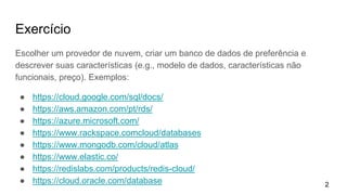 Exercício
Escolher um provedor de nuvem, criar um banco de dados de preferência e
descrever suas características (e.g., modelo de dados, características não
funcionais, preço). Exemplos:
● https://cloud.google.com/sql/docs/
● https://aws.amazon.com/pt/rds/
● https://azure.microsoft.com/
● https://www.rackspace.comcloud/databases
● https://www.mongodb.com/cloud/atlas
● https://www.elastic.co/
● https://redislabs.com/products/redis-cloud/
● https://cloud.oracle.com/database 2
 