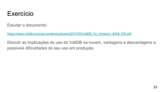 Exercício
Estudar o documento:
https://www.voltdb.com/wp-content/uploads/2017/05/VoltDB_for_Amazon_AWS_DS.pdf
Discutir as implicações do uso do VoltDB na nuvem, vantagens e desvantagens e
possíveis dificuldades do seu uso em produção.
23
 