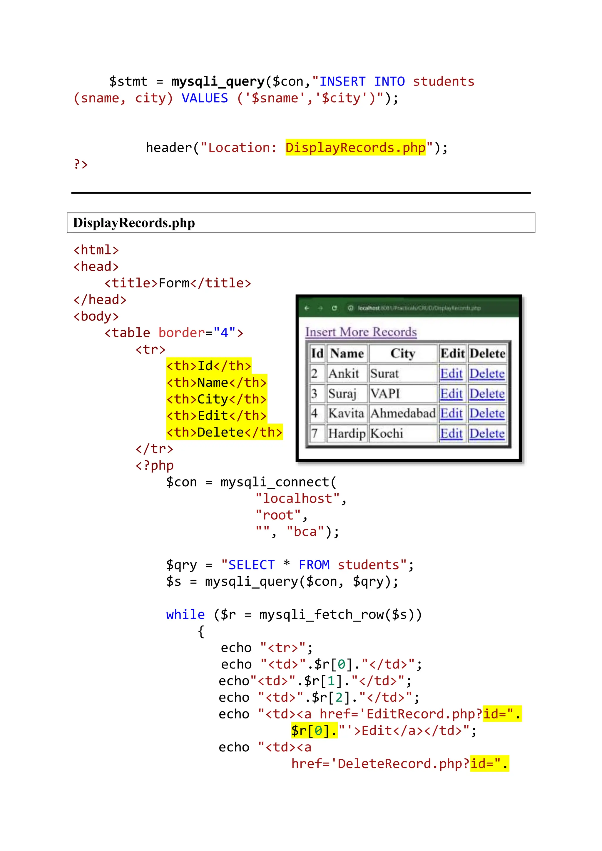 $stmt = mysqli_query($con,"INSERT INTO students (sname, city) VALUES ('$sname','$city')"); header("Location: DisplayRecords.php"); ?> DisplayRecords.php <html> <head> <title>Form</title> </head> <body> <table border="4"> <tr> <th>Id</th> <th>Name</th> <th>City</th> <th>Edit</th> <th>Delete</th> </tr> <?php $con = mysqli_connect( "localhost", "root", "", "bca"); $qry = "SELECT * FROM students"; $s = mysqli_query($con, $qry); while ($r = mysqli_fetch_row($s)) { echo "<tr>"; echo "<td>".$r[0]."</td>"; echo"<td>".$r[1]."</td>"; echo "<td>".$r[2]."</td>"; echo "<td><a href='EditRecord.php?id=". $r[0]."'>Edit</a></td>"; echo "<td><a href='DeleteRecord.php?id=". 