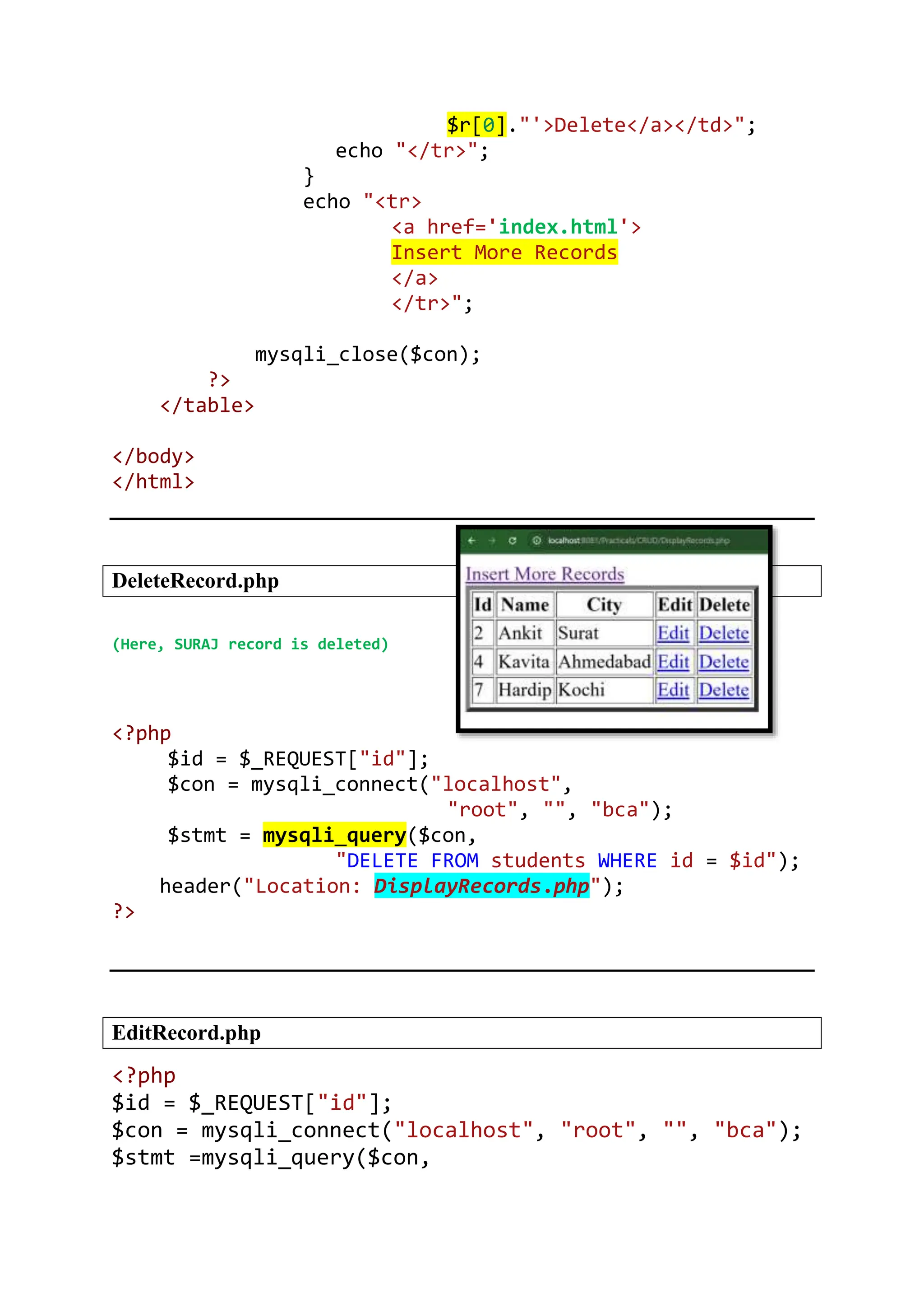 $r[0]."'>Delete</a></td>"; echo "</tr>"; } echo "<tr> <a href='index.html'> Insert More Records </a> </tr>"; mysqli_close($con); ?> </table> </body> </html> DeleteRecord.php (Here, SURAJ record is deleted) <?php $id = $_REQUEST["id"]; $con = mysqli_connect("localhost", "root", "", "bca"); $stmt = mysqli_query($con, "DELETE FROM students WHERE id = $id"); header("Location: DisplayRecords.php"); ?> EditRecord.php <?php $id = $_REQUEST["id"]; $con = mysqli_connect("localhost", "root", "", "bca"); $stmt =mysqli_query($con, 