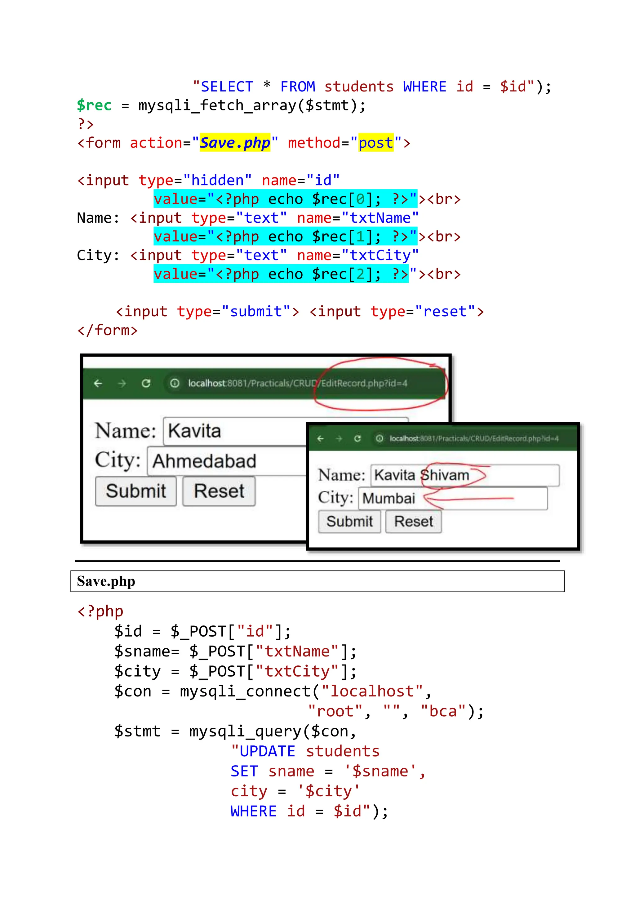 "SELECT * FROM students WHERE id = $id"); $rec = mysqli_fetch_array($stmt); ?> <form action="Save.php" method="post"> <input type="hidden" name="id" value="<?php echo $rec[0]; ?>"><br> Name: <input type="text" name="txtName" value="<?php echo $rec[1]; ?>"><br> City: <input type="text" name="txtCity" value="<?php echo $rec[2]; ?>"><br> <input type="submit"> <input type="reset"> </form> Save.php <?php $id = $_POST["id"]; $sname= $_POST["txtName"]; $city = $_POST["txtCity"]; $con = mysqli_connect("localhost", "root", "", "bca"); $stmt = mysqli_query($con, "UPDATE students SET sname = '$sname', city = '$city' WHERE id = $id"); 