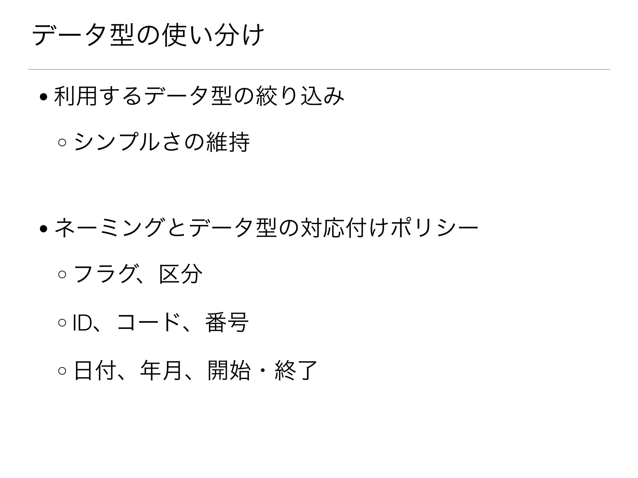 データ型の使い分け
● 利用するデータ型の絞り込み
o シンプルさの維持
● ネーミングとデータ型の対応付けポリシー
o フラグ、区分
o ID、コード、番号
o 日付、年月、開始・終了
 
 