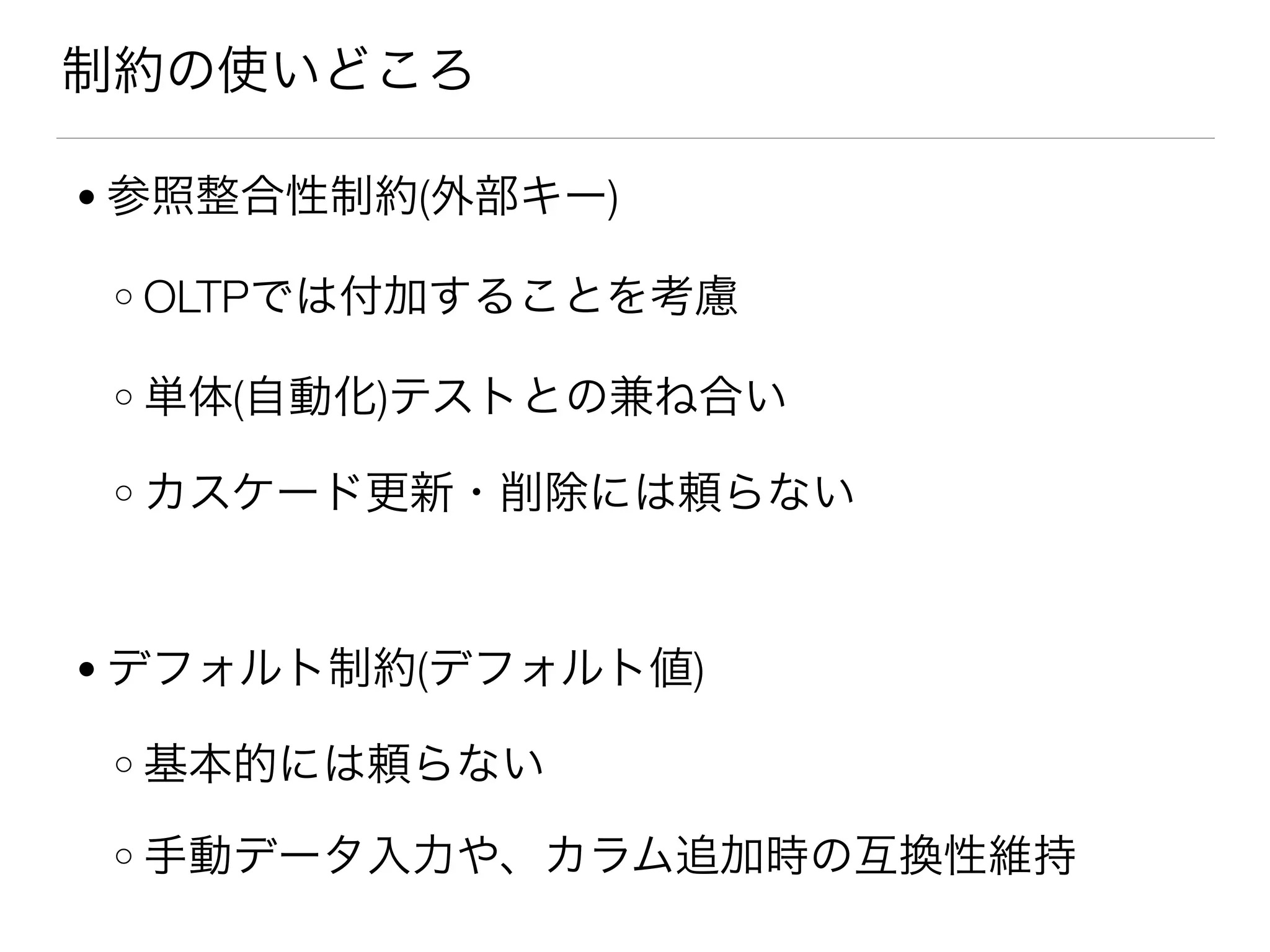 制約の使いどころ
● 参照整合性制約(外部キー)
o OLTPでは付加することを考慮
o 単体(自動化)テストとの兼ね合い
o カスケード更新・削除には頼らない
● デフォルト制約(デフォルト値)
o 基本的には頼らない
o 手動データ入力や、カラム追加時の互換性維持
 