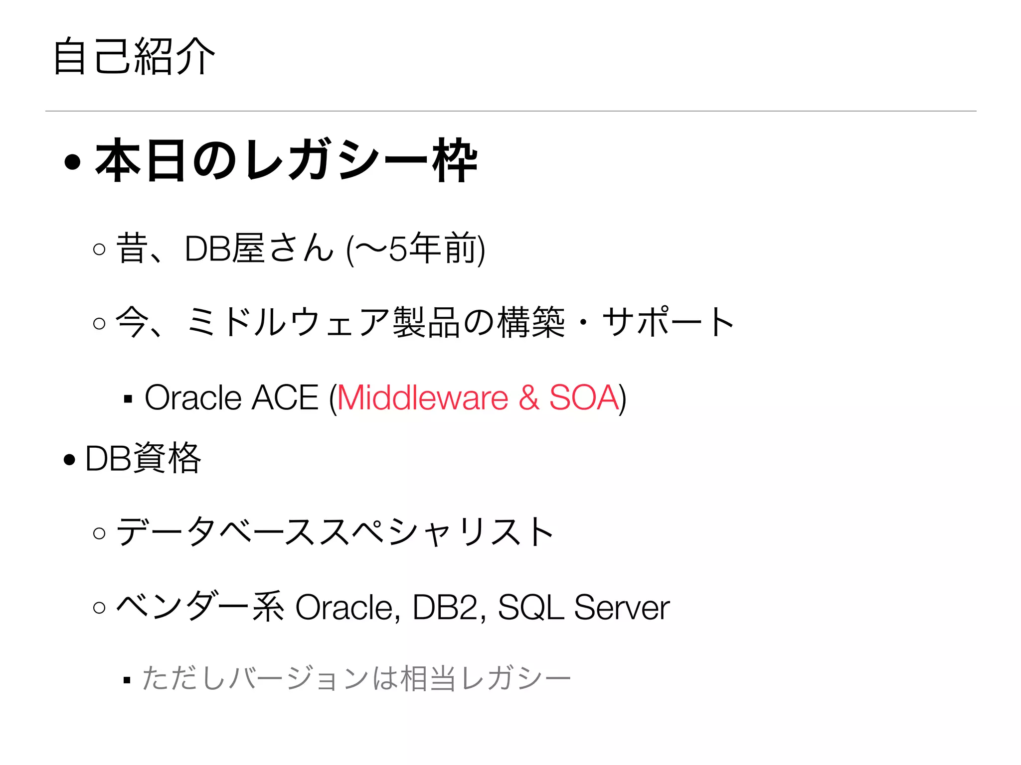 自己紹介
● 本日のレガシー枠
o 昔、DB屋さん (∼5年前)
o 今、ミドルウェア製品の構築・サポート
▪ Oracle ACE (Middleware & SOA)
● DB資格
o データベーススペシャリスト
o ベンダー系 Oracle, DB2, SQL Server
▪ ただしバージョンは相当レガシー
 