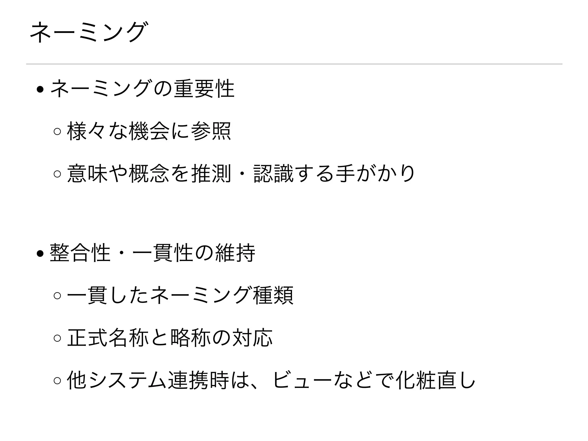 ネーミング
● ネーミングの重要性
o 様々な機会に参照
o 意味や概念を推測・認識する手がかり
● 整合性・一貫性の維持
o 一貫したネーミング種類
o 正式名称と略称の対応
o 他システム連携時は、ビューなどで化粧直し
 