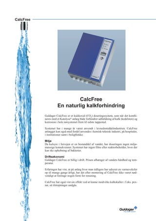 CalcFree




                               CalcFree
                      En naturlig kalkforhindring
           Guldager CalcFree er et kuldioxid (CO2) doseringssystem, som når det kombi-
           neres med et Katolyse® anlæg både forhindrer udfældning af kalk (kedelsten) og
           korrosion i hele rørsystemet frem til sidste tappested.

           Systemet har i mange år været anvendt i levnedsmiddelindustrien. CalcFree
           anlægget kan også med fordel anvendes i kemisk-teknisk industri, på hospitaler,
           i institutioner samt i boligblokke.

           Miljø
           Da kulsyre i forvejen er en bestanddel af vandet, har doseringen ingen miljø-
           mæssige konsekvenser. Systemet har ingen filtre eller reaktorbeholder, hvor der
           kan ske ophobning af bakterier.

           Driftsøkonomi
           Guldager CalcFree er billig i drift. Prisen afhænger af vandets hårdhed og tem-
           peratur.

           Erfaringen har vist, at på anlæg hvor man tidligere har udsyret en varmeveksler
           op til mange gange årligt, har det efter montering af CalcFree ikke været nød-
           vendigt at foretage nogen form for rensning.

           CalcFree har også vist sin effekt ved at kunne modvirke kalkskaller i f.eks. pex-
           rør, så tilstopninger undgås.
 