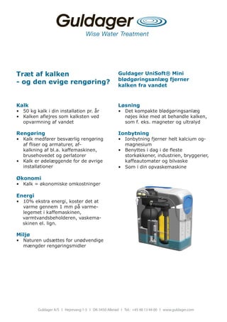 Træt af kalken                                         Guldager UniSoft® Mini
                                                       blødgøringsanlæg fjerner
- og den evige rengøring?                              kalken fra vandet



Kalk                                                   Løsning
•	 50	kg	kalk	i	din	installation	pr.	år	               •	 Det	kompakte	blødgøringsanlæg	
•	 Kalken	aflejres	som	kalksten	ved	                      nøjes	ikke	med	at	behandle	kalken,	
   opvarmning	af	vandet                                   som	f.	eks.	magneter	og	ultralyd

Rengøring                                              Ionbytning
•	 Kalk	medfører	besværlig	rengøring	                  •	 Ionbytning	fjerner	helt	kalcium	og-
   af	fliser	og	armaturer,	af-	                           magnesium
   kalkning	af	bl.a.	kaffemaskinen,	                   •	 Benyttes	i	dag	i	de	fleste	
   brusehovedet	og	perlatorer	                            storkøkkener,	industrien,	bryggerier,	
•	 Kalk	er	ødelæggende	for	de	øvrige	                     kaffeautomater	og	bilvaske	
   installationer                                      •	 Som	i	din	opvaskemaskine	

Økonomi
•	 Kalk	=	økonomiske	omkostninger

Energi
•	 10%	ekstra	energi,	koster	det	at	
    varme	gennem	1	mm	på	varme-
    legemet	i	kaffemaskinen,
				varmtvandsbeholderen,	vaskema-	
				skinen	el.	lign.

Miljø
•	 Naturen	udsættes	for	unødvendige	
   mængder	rengøringsmidler




          Guldager A/S l Hejrevang 1-5 l DK-3450 Allerød l Tel.: +45 48 13 44 00 l www.guldager.com
 