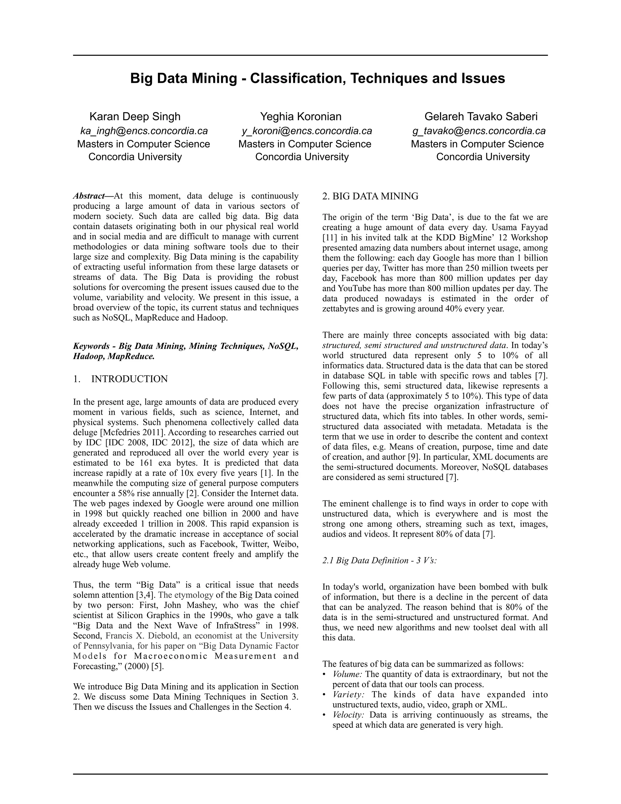 Abstract—At this moment, data deluge is continuously
producing a large amount of data in various sectors of
modern society. Such data are called big data. Big data
contain datasets originating both in our physical real world
and in social media and are difficult to manage with current
methodologies or data mining software tools due to their
large size and complexity. Big Data mining is the capability
of extracting useful information from these large datasets or
streams of data. The Big Data is providing the robust
solutions for overcoming the present issues caused due to the
volume, variability and velocity. We present in this issue, a
broad overview of the topic, its current status and techniques
such as NoSQL, MapReduce and Hadoop.
Keywords - Big Data Mining, Mining Techniques, NoSQL,
Hadoop, MapReduce.
1. INTRODUCTION
In the present age, large amounts of data are produced every
moment in various ﬁelds, such as science, Internet, and
physical systems. Such phenomena collectively called data
deluge [Mcfedries 2011]. According to researches carried out
by IDC [IDC 2008, IDC 2012], the size of data which are
generated and reproduced all over the world every year is
estimated to be 161 exa bytes. It is predicted that data
increase rapidly at a rate of 10x every five years [1]. In the
meanwhile the computing size of general purpose computers
encounter a 58% rise annually [2]. Consider the Internet data.
The web pages indexed by Google were around one million
in 1998 but quickly reached one billion in 2000 and have
already exceeded 1 trillion in 2008. This rapid expansion is
accelerated by the dramatic increase in acceptance of social
networking applications, such as Facebook, Twitter, Weibo,
etc., that allow users create content freely and amplify the
already huge Web volume.
Thus, the term “Big Data” is a critical issue that needs
solemn attention [3,4]. The etymology of the Big Data coined
by two person: First, John Mashey, who was the chief
scientist at Silicon Graphics in the 1990s, who gave a talk
“Big Data and the Next Wave of InfraStress” in 1998.
Second, Francis X. Diebold, an economist at the University
of Pennsylvania, for his paper on “Big Data Dynamic Factor
Models for Macroeconomic Measurement and
Forecasting,” (2000) [5].
We introduce Big Data Mining and its application in Section
2. We discuss some Data Mining Techniques in Section 3.
Then we discuss the Issues and Challenges in the Section 4.
2. BIG DATA MINING
The origin of the term ‘Big Data’, is due to the fat we are
creating a huge amount of data every day. Usama Fayyad
[11] in his invited talk at the KDD BigMine’ 12 Workshop
presented amazing data numbers about internet usage, among
them the following: each day Google has more than 1 billion
queries per day, Twitter has more than 250 million tweets per
day, Facebook has more than 800 million updates per day
and YouTube has more than 800 million updates per day. The
data produced nowadays is estimated in the order of
zettabytes and is growing around 40% every year.
There are mainly three concepts associated with big data:
structured, semi structured and unstructured data. In today’s
world structured data represent only 5 to 10% of all
informatics data. Structured data is the data that can be stored
in database SQL in table with specific rows and tables [7].
Following this, semi structured data, likewise represents a
few parts of data (approximately 5 to 10%). This type of data
does not have the precise organization infrastructure of
structured data, which fits into tables. In other words, semi-
structured data associated with metadata. Metadata is the
term that we use in order to describe the content and context
of data files, e.g. Means of creation, purpose, time and date
of creation, and author [9]. In particular, XML documents are
the semi-structured documents. Moreover, NoSQL databases
are considered as semi structured [7].
The eminent challenge is to find ways in order to cope with
unstructured data, which is everywhere and is most the
strong one among others, streaming such as text, images,
audios and videos. It represent 80% of data [7].
2.1 Big Data Definition - 3 V’s:
In today's world, organization have been bombed with bulk
of information, but there is a decline in the percent of data
that can be analyzed. The reason behind that is 80% of the
data is in the semi-structured and unstructured format. And
thus, we need new algorithms and new toolset deal with all
this data.
The features of big data can be summarized as follows:
• Volume: The quantity of data is extraordinary, but not the
percent of data that our tools can process.
• Variety: The kinds of data have expanded into
unstructured texts, audio, video, graph or XML.
• Velocity: Data is arriving continuously as streams, the
speed at which data are generated is very high.  
Big Data Mining - Classification, Techniques and Issues
Karan Deep Singh Yeghia Koronian Gelareh Tavako Saberi
ka_ingh@encs.concordia.ca y_koroni@encs.concordia.ca g_tavako@encs.concordia.ca
Masters in Computer Science Masters in Computer Science Masters in Computer Science
Concordia University Concordia University Concordia University
 