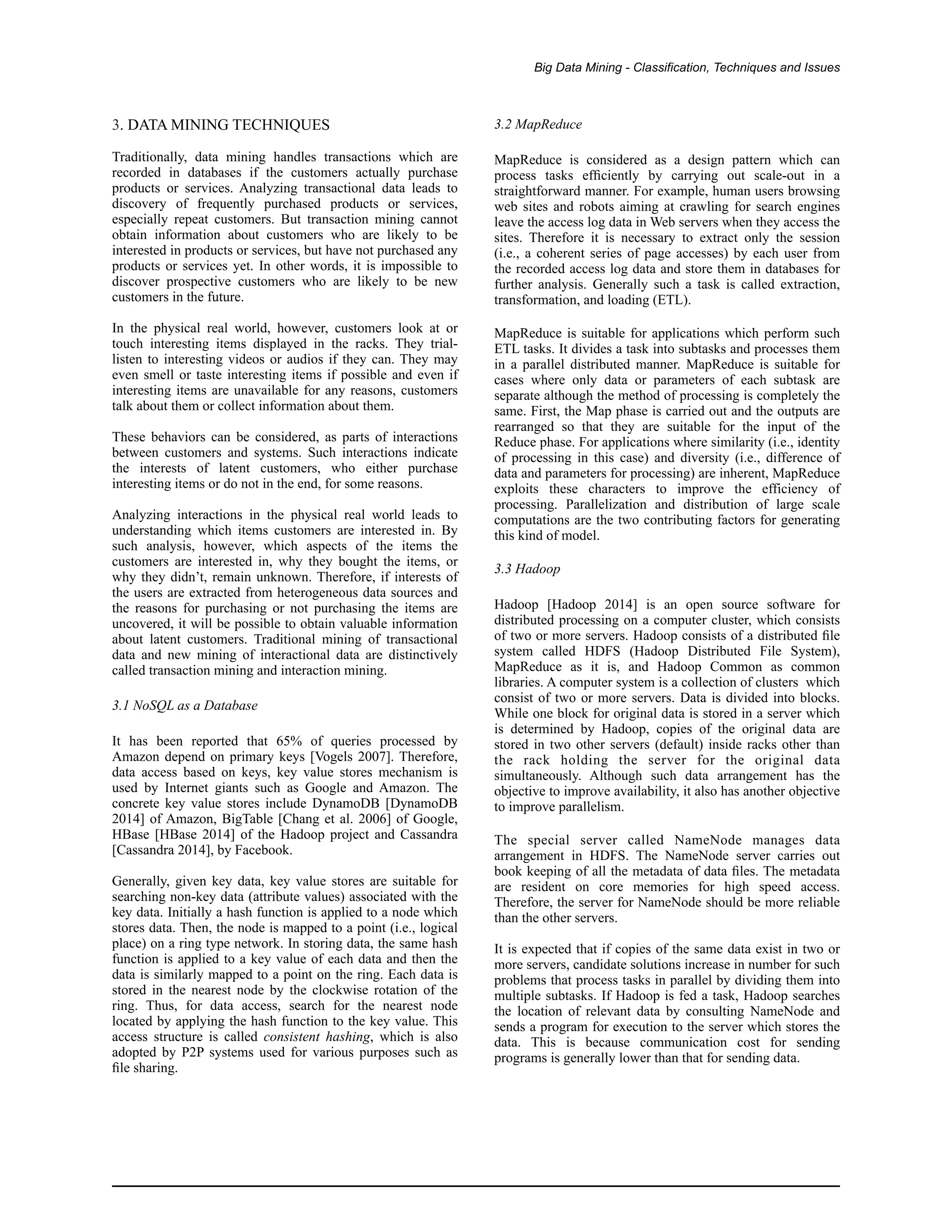 Big Data Mining - Classification, Techniques and Issues
3. DATA MINING TECHNIQUES
Traditionally, data mining handles transactions which are
recorded in databases if the customers actually purchase
products or services. Analyzing transactional data leads to
discovery of frequently purchased products or services,
especially repeat customers. But transaction mining cannot
obtain information about customers who are likely to be
interested in products or services, but have not purchased any
products or services yet. In other words, it is impossible to
discover prospective customers who are likely to be new
customers in the future.
In the physical real world, however, customers look at or
touch interesting items displayed in the racks. They trial-
listen to interesting videos or audios if they can. They may
even smell or taste interesting items if possible and even if
interesting items are unavailable for any reasons, customers
talk about them or collect information about them.
These behaviors can be considered, as parts of interactions
between customers and systems. Such interactions indicate
the interests of latent customers, who either purchase
interesting items or do not in the end, for some reasons.
Analyzing interactions in the physical real world leads to
understanding which items customers are interested in. By
such analysis, however, which aspects of the items the
customers are interested in, why they bought the items, or
why they didn’t, remain unknown. Therefore, if interests of
the users are extracted from heterogeneous data sources and
the reasons for purchasing or not purchasing the items are
uncovered, it will be possible to obtain valuable information
about latent customers. Traditional mining of transactional
data and new mining of interactional data are distinctively
called transaction mining and interaction mining.
3.1 NoSQL as a Database
It has been reported that 65% of queries processed by
Amazon depend on primary keys [Vogels 2007]. Therefore,
data access based on keys, key value stores mechanism is
used by Internet giants such as Google and Amazon. The
concrete key value stores include DynamoDB [DynamoDB
2014] of Amazon, BigTable [Chang et al. 2006] of Google,
HBase [HBase 2014] of the Hadoop project and Cassandra
[Cassandra 2014], by Facebook.
Generally, given key data, key value stores are suitable for
searching non-key data (attribute values) associated with the
key data. Initially a hash function is applied to a node which
stores data. Then, the node is mapped to a point (i.e., logical
place) on a ring type network. In storing data, the same hash
function is applied to a key value of each data and then the
data is similarly mapped to a point on the ring. Each data is
stored in the nearest node by the clockwise rotation of the
ring. Thus, for data access, search for the nearest node
located by applying the hash function to the key value. This
access structure is called consistent hashing, which is also
adopted by P2P systems used for various purposes such as
ﬁle sharing.
3.2 MapReduce
MapReduce is considered as a design pattern which can
process tasks efﬁciently by carrying out scale-out in a
straightforward manner. For example, human users browsing
web sites and robots aiming at crawling for search engines
leave the access log data in Web servers when they access the
sites. Therefore it is necessary to extract only the session
(i.e., a coherent series of page accesses) by each user from
the recorded access log data and store them in databases for
further analysis. Generally such a task is called extraction,
transformation, and loading (ETL).
MapReduce is suitable for applications which perform such
ETL tasks. It divides a task into subtasks and processes them
in a parallel distributed manner. MapReduce is suitable for
cases where only data or parameters of each subtask are
separate although the method of processing is completely the
same. First, the Map phase is carried out and the outputs are
rearranged so that they are suitable for the input of the
Reduce phase. For applications where similarity (i.e., identity
of processing in this case) and diversity (i.e., difference of
data and parameters for processing) are inherent, MapReduce
exploits these characters to improve the efficiency of
processing. Parallelization and distribution of large scale
computations are the two contributing factors for generating
this kind of model.
3.3 Hadoop
Hadoop [Hadoop 2014] is an open source software for
distributed processing on a computer cluster, which consists
of two or more servers. Hadoop consists of a distributed ﬁle
system called HDFS (Hadoop Distributed File System),
MapReduce as it is, and Hadoop Common as common
libraries. A computer system is a collection of clusters which
consist of two or more servers. Data is divided into blocks.
While one block for original data is stored in a server which
is determined by Hadoop, copies of the original data are
stored in two other servers (default) inside racks other than
the rack holding the server for the original data
simultaneously. Although such data arrangement has the
objective to improve availability, it also has another objective
to improve parallelism.
The special server called NameNode manages data
arrangement in HDFS. The NameNode server carries out
book keeping of all the metadata of data ﬁles. The metadata
are resident on core memories for high speed access.
Therefore, the server for NameNode should be more reliable
than the other servers.
It is expected that if copies of the same data exist in two or
more servers, candidate solutions increase in number for such
problems that process tasks in parallel by dividing them into
multiple subtasks. If Hadoop is fed a task, Hadoop searches
the location of relevant data by consulting NameNode and
sends a program for execution to the server which stores the
data. This is because communication cost for sending
programs is generally lower than that for sending data.
 