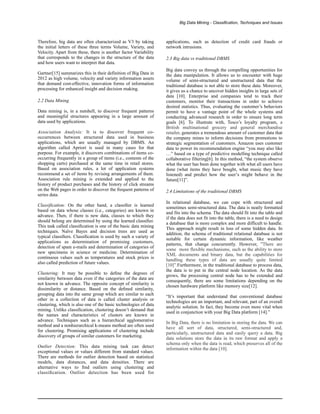 Big Data Mining - Classification, Techniques and Issues
Therefore, big data are often characterized as V3 by taking
the initial letters of these three terms Volume, Variety, and
Velocity. Apart from these, there is another factor Variability
that corresponds to the changes in the structure of the data
and how users want to interpret that data.
Gartner[15] summarizes this in their definition of Big Data in
2012 as high volume, velocity and variety information assets
that demand cost-effective, innovation forms of information
processing for enhanced insight and decision making.
2.2 Data Mining
Data mining is, in a nutshell, to discover frequent patterns
and meaningful structures appearing in a large amount of
data used by applications.
Association Analysis: It is to discover frequent co-
occurrences between structured data used in business
applications, which are usually managed by DBMS. An
algorithm called Apriori is used in many cases for that
purpose. For example, it discovers combinations of items co-
occurring frequently in a group of items (i.e., contents of the
shopping carts) purchased at the same time in retail stores.
Based on association rules, a lot of application systems
recommend a set of items by revising arrangements of them.
Association rule mining is extended and applied to the
history of product purchases and the history of click streams
on the Web pages in order to discover the frequent patterns of
series data.
Classification: On the other hand, a classiﬁer is learned
based on data whose classes (i.e., categories) are known in
advance. Then, if there is new data, classes to which they
should belong are determined by using the learned classiﬁer.
This task called classiﬁcation is one of the basic data mining
techniques. Naïve Bayes and decision trees are used as
typical classiﬁers. Classiﬁcation is used by such a variety of
applications as determination of promising customers,
detection of spam e-mails and determination of categories of
new specimens in science or medicine. Determination of
continuous values such as temperatures and stock prices is
also called prediction of future values.
Clustering: It may be possible to deﬁne the degrees of
similarity between data even if the categories of the data are
not known in advance. The opposite concept of similarity is
dissimilarity or distance. Based on the deﬁned similarity,
grouping data into the same group which are similar to each
other in a collection of data is called cluster analysis or
clustering, which is also one of the basic technologies of data
mining. Unlike classiﬁcation, clustering doesn’t demand that
the names and characteristics of clusters are known in
advance. Techniques such as a hierarchical agglomerative
method and a nonhierarchical k-means method are often used
for clustering. Promising applications of clustering include
discovery of groups of similar customers for marketing.
Outlier Detection: This data mining task can detect
exceptional values or values different from standard values.
There are methods for outlier detection based on statistical
models, data distances, and data densities. There are
alternative ways to ﬁnd outliers using clustering and
classiﬁcation. Outlier detection has been used for
applications, such as detection of credit card frauds or
network intrusions.
2.3 Big data vs traditional DBMS
Big data convey us through the compelling opportunities for
the data manipulation. It allows us to encounter with huge
volume of semi-structured and unstructured data that the
traditional database is not able to store these data. Moreover,
it gives us a chance to uncover hidden insights in large sets of
data [10]. Enterprise and companies tend to track their
customers, monitor their transactions in order to achieve
desired statistics. Thus, evaluating the customer’s behaviors
permit to have a vantage point of the whole systems and
conducting advanced research in order to ensure long term
goals [6]. To illustrate with, Tesco’s loyalty program, a
British multinational grocery and general merchandise
retailer, generates a tremendous amount of customer data that
the company mines to inform decisions from promotions to
strategic segmentation of customers. Amazon uses customer
data to power its recommendation engine “you may also like
…” based on a type of predictive modelling technique called
collaborative filtering[6]. In this method, “the system observe
what the user has been done together with what all users have
done (what items they have bought, what music they have
listened) and predict how the user’s might behave in the
future[11]”.
2.4 Limitations of the traditional DBMS
In relational database, we can cope with structured and
sometimes semi-structured data. The data is neatly formatted
and fits into the schema. The data should fit into the table and
if the data does not fit into the table, there is a need to design
a database that is more complex and more difficult to handle.
This approach might result in loss of some hidden data. In
addition, the schema of traditional relational database is not
suitable for certain dynamic information, like weather
patterns, that change concurrently. However, ”There are
some more flexible mechanisms, such as the ability to store
XML documents and binary data, but the capabilities for
handling these types of data are usually quite limited
[10]”.Furthermore, in the traditional database to process data,
the data is to put in the central node location. As the data
grows, the processing central node has to be extended and
consequently, there are some limitations depending on the
chosen hardware platform like memory size[12].
“It’s important that understand that conventional database
technologies are an important, and relevant, part of an overall
analytic solution. In fact, they become even more vital when
used in conjunction with your Big Data platform [14].”
In Big Data, there is no limitation in storing the data. We can
have all sort of data, structured, semi-structured and,
particularly, unstructured data and easily query a data. Big
data solutions store the data in its raw format and apply a
schema only when the data is read, which preserves all of the
information within the data [10].
 