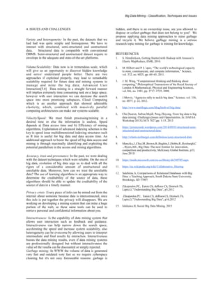 Big Data Mining - Classification, Techniques and Issues
4. ISSUES AND CHALLENGES
Variety and heterogeneity: In the past, the datasets that we
had had was quite simple and homogenous. We have to
interact with structured, semi-structured and unstructured
data. Structured data is compatible with conventional
DBMS. Semi-structured and unstructured dataset require to
envelope in the adequate and state-of-the-art platforms.
Volume/Scalability: Data now is in tremendous scale, which
will give us an opportunity to discover hidden knowledge
and serve/ understand people better. There are two
approaches if exploited properly, may lead to remarkable
scalability required for future data and mining systems to
manage and mine the big data; Advanced User
Interaction[5.6] Data mining in a straight forward manner
will implies extremely time consuming task on a large space,
however with user interaction we can decrease the search
space into more promising subspaces, Cloud Computing
which is an another approach that showed admirable
elasticity, which, combined with massively parallel
computing architectures can make our systems scalable.
Velocity/Speed: We must finish processing/mining in a
desired time or else the information is useless. Speed
depends a) Data access time and b) Efficiency of mining
algorithms, Exploitation of advanced indexing schemes is the
key to speed issue multidimensional indexing structures such
as R tree is useful for big data and data access time. An
additional approach to boost the speed of big data access and
mining is through maximally identifying and exploiting the
potential parallelism in the access and mining algorithms.
Accuracy, trust and provenance: In the past, we were dealing
with the dataset techniques which were reliable. On the era of
big data, evolution of big data urge us to deal with all the
rigors of a considerable amount of unstructured and
unreliable data. Moreover, how can we trust the unreliable
data? The use of learning algorithms is an appropriate way to
determine the creditability of the source of data, these
algorithms should be able to update the creditability of the
source of data in a timely manner.
Privacy crisis: Every piece of info can be mined out from the
internet about someone because data is interconnected, once
this info is put together the privacy will disappears. We are
working on developing a mining system that can mine a huge
portion of the web, so these same tools can be used to
retrieve personal and confidential information about you.
Interactiveness: Is the capability of data mining system that
allows user interaction such as feedback and guidance.
Interactiveness can help narrow down the search space,
accelerating the speed and increase system scalability, also
heterogeneity can be overcome by allowing users to interpret
intermediate and final results by interaction. Interactiveness
boosts the data mining results, even if data mining systems
are professionally designed but without interactiveness the
value of the results can be discounted or simply rejected.
Garbage mining: In WWW the volume of data is generated
very fast and outdated very fast so we require cyberspace
cleaning but it's not easy foreseeable reasons: garbage is
hidden, and there is an ownership issue, are you allowed to
dispose or collect garbage that does not belong to you? We
propose applying data mining approaches to mine garbage
and recycle it. We believe garbage mining is a serious
research topic mining for garbage is mining for knowledge.
REFERENCES
1. S. Hendrickson, Getting Started with Hadoop with Amazon’s
Elastic MapReduce, EMR, 2010.
2. M. Hilbert and P. L´opez, “The world’s technological capacity
to store, communicate, and compute information,” Science,
vol. 332, no. 6025, pp. 60–65, 2011.
3. J. M. Wing, “Computational thinking and thinking about
computing,” Philosophical Transactions of the Royal Society of
London A:Mathematical, Physical and Engineering Sciences,
vol.366, no. 1881, pp. 3717–3725, 2008.
4. J.Mervis, “Agencies rally to tackle big data,” Science, vol. 336,
no. 6077, p. 22, 2012.
5. http://www.marklogic.com/blog/birth-of-big-data/
6. Che.Dunren, Safran.Mejdl, Peng.Zhiyong, From big data to big
data mining: Challenges,Issues and Opportunities, In: DAFAA
Workshop 2013,LNCS 7827,pp. 1-15, 2013
7. https://jeremyronk.wordpress.com/2014/09/01/structured-semi-
structured-and-unstructured-data/
8. http://whatis.techtarget.com/definition/semi-structured-data
9. Manyika,J.,Chui,M.,Brown,B.,Bughin,J.,Dobbs,R.,Roxburgh,C
., Byers,AH., Big Data: The next frontier for innovation,
competition and productivity, McKinsey Global Institute, p33,
June 20111
10. https://msdn.microsoft.com/en-us/library/dn749785.aspx
11. https://en.wikipedia.org/wiki/Collaborative_filtering
12. Salehinia.A, Comparisons of Relational Databases with Big
Data: a Teaching Approach, South Dakota State University,
Brookings, SD 57007
13. Zikopoulos.PC, Eaton.Ch, deRoos.Ch, Deutsch.Th,
Lapis,G,”Understanding Big Data”, p5,2012
14. Zikopoulos.PC, Eaton.Ch, deRoos.Ch, Deutsch.Th,
Lapis,G,”Understanding Big Data”, p16,2012
15. Ishikawa.H, Social Big Data Mining, 2015
 