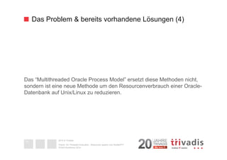 Das Problem & bereits vorhandene Lösungen (4) 
Das “Multithreaded Oracle Process Model” ersetzt diese Methoden nicht, 
sondern ist eine neue Methode um den Resourcenverbrauch einer Oracle- 
Datenbank auf Unix/Linux zu reduzieren. 
2014 © Trivadis 
Oracle 12c Threaded Execution - Resourcen sparen zum Nulltarif?!? 
DOAG-Konferenz 2014 
11 
 