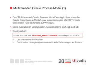Multithreaded Oracle Process Model (1) 
§ Das “Multithreaded Oracle Process Model” ermöglicht es, dass die 
Oracle Datenbank auf Unix/Linux Instanzprozesse als OS Threads 
laufen lässt (wie bei Oracle auf Windows) 
§ keine zusätzlichen Lizenzkosten, funktioniert mit SE1, SE and EE 
§ Konfiguration: 
§ .. Und die Instanz durchstarten 
§ .. Damit laufen Hintergrundprozesse und lokale Verbindungen als Threads 
2014 © Trivadis 
Oracle 12c Threaded Execution - Resourcen sparen zum Nulltarif?!? 
DOAG-Konferenz 2014 
13 
ALTER SYSTEM SET threaded_execution=TRUE SCOPE=spfile SID='*' 
 