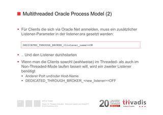 Multithreaded Oracle Process Model (2) 
§ Für Clients die sich via Oracle Net anmelden, muss ein zusätzlicher 
Listener-Parameter in der listener.ora gesetzt werden: 
§ .. Und den Listener durchstarten 
§ Wenn man die Clients sowohl (wahlweise) im Threaded- als auch im 
Non-Threaded-Mode laufen lassen will, wird ein zweiter Listener 
benötigt 
§ Anderer Port und/oder Host-Name 
§ DEDICATED_THROUGH_BROKER_<new_listener>=OFF 
2014 © Trivadis 
Oracle 12c Threaded Execution - Resourcen sparen zum Nulltarif?!? 
DOAG-Konferenz 2014 
14 
DEDICATED_THROUGH_BROKER_<listener_name>=ON 
 