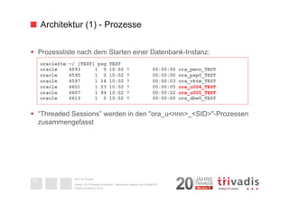 Architektur (1) - Prozesse 
§ Prozessliste nach dem Starten einer Datenbank-Instanz: 
§ “Threaded Sessions” werden in den "ora_u<nnn>_<SID>"-Prozessen 
zusammengefasst 
2014 © Trivadis 
Oracle 12c Threaded Execution - Resourcen sparen zum Nulltarif?!? 
DOAG-Konferenz 2014 
16 
oracle@te:~/ [TEST] psg TEST 
oracle 6593 1 0 10:02 ? 00:00:00 ora_pmon_TEST 
oracle 6595 1 0 10:02 ? 00:00:00 ora_psp0_TEST 
oracle 6597 1 14 10:02 ? 00:00:03 ora_vktm_TEST 
oracle 6601 1 23 10:02 ? 00:00:05 ora_u004_TEST 
oracle 6607 1 99 10:02 ? 00:00:22 ora_u005_TEST 
oracle 6613 1 0 10:02 ? 00:00:00 ora_dbw0_TEST 
 