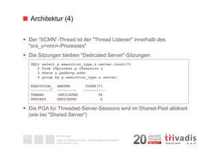 Architektur (4) 
§ Der “SCMN”-Thread ist der "Thread Listener" innerhalb des 
"ora_u<nnn>-Prozesses" 
§ Die Sitzungen bleiben "Dedicated Server"-Sitzungen: 
§ Die PGA für Threaded-Server-Sessions wird im Shared-Pool allokiert 
(wie bei "Shared Server") 
2014 © Trivadis 
Oracle 12c Threaded Execution - Resourcen sparen zum Nulltarif?!? 
DOAG-Konferenz 2014 
19 
SQL> select p.execution_type,s.server,count(*) 
2 from v$process p,v$session s 
3 where s.paddr=p.addr 
4 group by p.execution_type,s.server; 
EXECUTION_ SERVER COUNT(*) 
---------- --------- ---------- 
THREAD DEDICATED 38 
PROCESS DEDICATED 4 
 