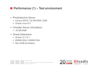 Performance (1) – Test environment 
§ Physikalischer Server 
§ Lenovo W510 / 32 GB RAM / SSD 
§ Oracle Linux 6.5 
§ Virtueller Server (Virtualbox) 
§ 16 GB RAM 
§ Oracle Datenbank 
§ Oracle 12.1.0.1 
§ 6000M SGA / 2000M PGA 
§ Non-CDB-Architektur 
2014 © Trivadis 
Textseiten 
durch 
Listenebene 
gilt, dass 
zeichen 
beschrieben 
Oracle 12c Threaded Execution - Resourcen sparen zum Nulltarif?!? 
DOAG-Konferenz 2014 
25 
 