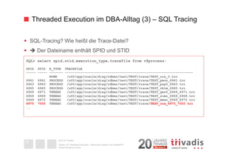Threaded Execution im DBA-Alltag (3) – SQL Tracing 
§ SQL-Tracing? Wie heißt die Trace-Datei? 
§ è Der Dateiname enthält SPID und STID 
SQL> select spid,stid,execution_type,tracefile from v$process; 
SPID STID E_TYPE TRACEFILE 
----- ----- ------- ------------------------------------------------------------------ 
2014 © Trivadis 
Textseiten 
durch 
Listenebene 
gilt, dass 
zeichen 
beschrieben 
Oracle 12c Threaded Execution - Resourcen sparen zum Nulltarif?!? 
DOAG-Konferenz 2014 
32 
NONE /u00/app/oracle/diag/rdbms/test/TEST/trace/TEST_ora_0.trc 
6961 6961 PROCESS /u00/app/oracle/diag/rdbms/test/TEST/trace/TEST_pmon_6961.trc 
6963 6963 PROCESS /u00/app/oracle/diag/rdbms/test/TEST/trace/TEST_psp0_6963.trc 
6965 6965 PROCESS /u00/app/oracle/diag/rdbms/test/TEST/trace/TEST_vktm_6965.trc 
6969 6971 THREAD /u00/app/oracle/diag/rdbms/test/TEST/trace/TEST_gen0_6969_6971.trc 
6969 6969 THREAD /u00/app/oracle/diag/rdbms/test/TEST/trace/TEST_scmn_6969_6969.trc 
6969 6972 THREAD /u00/app/oracle/diag/rdbms/test/TEST/trace/TEST_mman_6969_6972.trc 
6975 7000 THREAD /u00/app/oracle/diag/rdbms/test/TEST/trace/TEST_ora_6975_7000.trc 
.. 
 