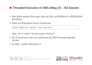 Threaded Execution im DBA-Alltag (4) – Kill Session 
§ Wie üblich werden Sitzungen über die SID und SERIAL# in V$SESSION 
identifziert 
§ Killen auf Datenbank-Ebene funktioniert: 
Aber „kill -9 <spid>“ ist keine gute Lösung L 
§ Ein Thread kann nicht von außerhalb des OS-Prozesses beendet 
werden 
§ Es fehlt: „orakill“ (Windows) L 
2014 © Trivadis 
Textseiten 
durch 
Listenebene 
gilt, dass 
zeichen 
beschrieben 
Oracle 12c Threaded Execution - Resourcen sparen zum Nulltarif?!? 
DOAG-Konferenz 2014 
33 
ALTER SYSTEM KILL SESSION ‘<sid>,<serial#>‘; 
 
