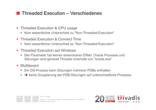 Threaded Execution – Verschiedenes 
§ Threaded Execution & CPU usage 
§ Kein wesentlicher Unterschied zu "Non-Threaded-Execution" 
§ Threaded Execution & Connect Time 
§ Kein wesentlicher Unterschied zu "Non-Threaded-Execution" 
§ Threaded Execution auf Windows 
§ Der Parameter hat keinen erkennbaren Effekt. Oracle Prozesse und 
Sitzungen sind generell Threads innerhalb von "oracle.exe" 
§ Multitenant 
§ Ein OS-Prozess kann Sitzungen mehrerer PDBs enthalten 
§ è keine Gruppierung der PDB-Sitzungen auf unterschiedliche Prozesse 
2014 © Trivadis 
Textseiten 
durch 
Listenebene 
gilt, dass 
zeichen 
beschrieben 
Oracle 12c Threaded Execution - Resourcen sparen zum Nulltarif?!? 
DOAG-Konferenz 2014 
34 
 